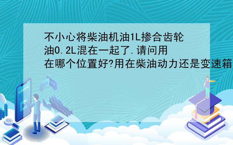 不小心将柴油机油1L掺合齿轮油0.2L混在一起了.请问用在哪个位置好?用在柴油动力还是变速箱还是后桥?