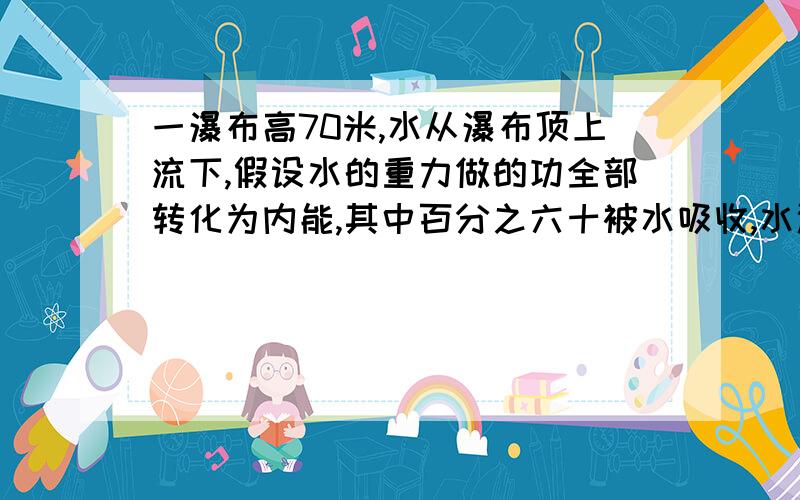 一瀑布高70米,水从瀑布顶上流下,假设水的重力做的功全部转化为内能,其中百分之六十被水吸收,水温能升高多少摄氏度?c=4.2x10三次方 g=10