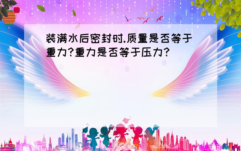 装满水后密封时.质量是否等于重力?重力是否等于压力?