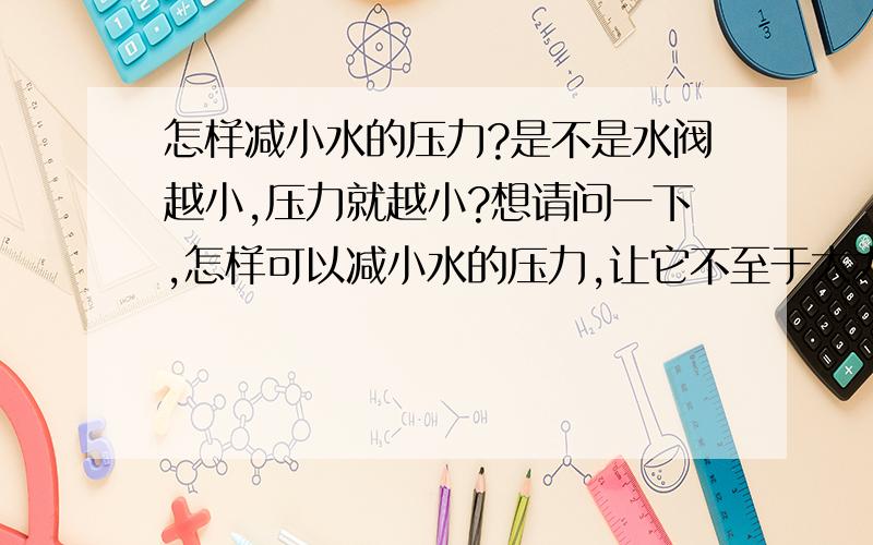 怎样减小水的压力?是不是水阀越小,压力就越小?想请问一下,怎样可以减小水的压力,让它不至于太大.是不是用小一点的阀门,压力就可以相对来说小一些呢?