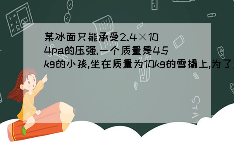 某冰面只能承受2.4×10^4pa的压强,一个质量是45kg的小孩,坐在质量为10kg的雪撬上,为了安全通过冰面,雪撬与冰的接触面积至少为多少才行.(g=10N/kg)