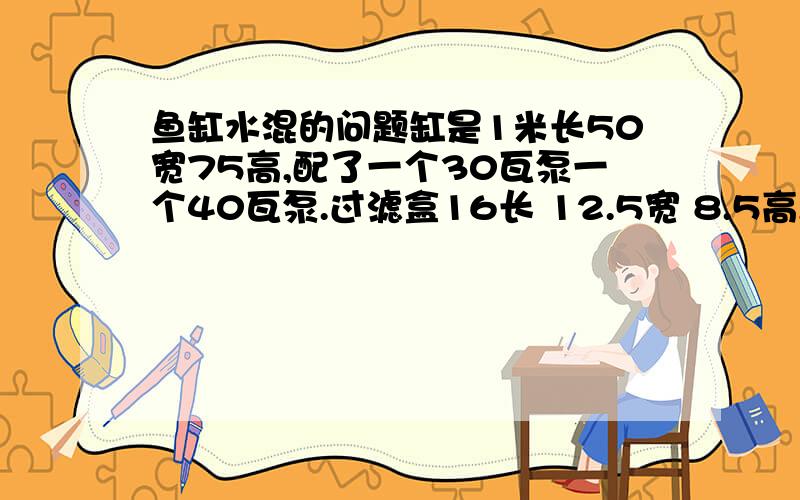 鱼缸水混的问题缸是1米长50宽75高,配了一个30瓦泵一个40瓦泵.过滤盒16长 12.5宽 8.5高,4个盒子罗在一起,每个盒子都有码放整齐的玻璃环.过滤棉在最上方,4个出水管（泵都是3合一的,把出气的也