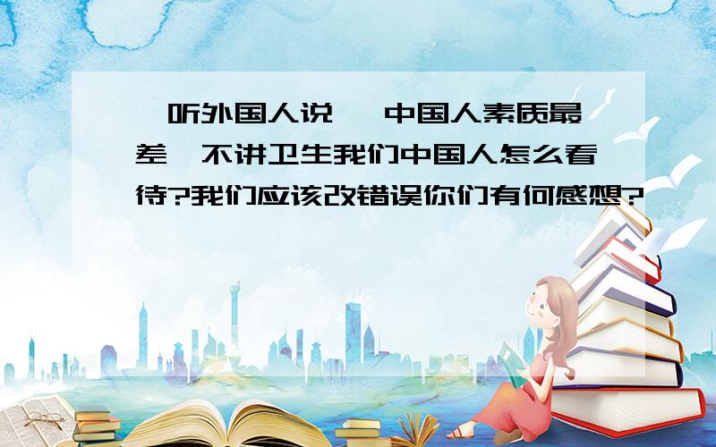 一听外国人说 ,中国人素质最差,不讲卫生我们中国人怎么看待?我们应该改错误你们有何感想?