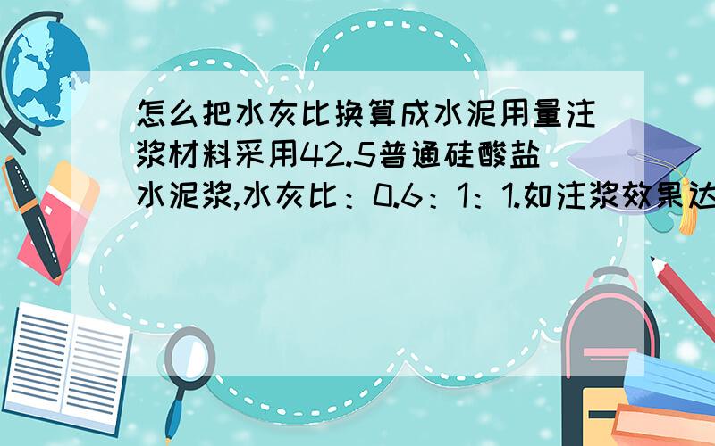 怎么把水灰比换算成水泥用量注浆材料采用42.5普通硅酸盐水泥浆,水灰比：0.6：1：1.如注浆效果达不到要求,可改为双液浆,即42.5普通硅酸盐水泥和39～41Be'水玻璃,双液浆体积比：0.1:1.5）注浆