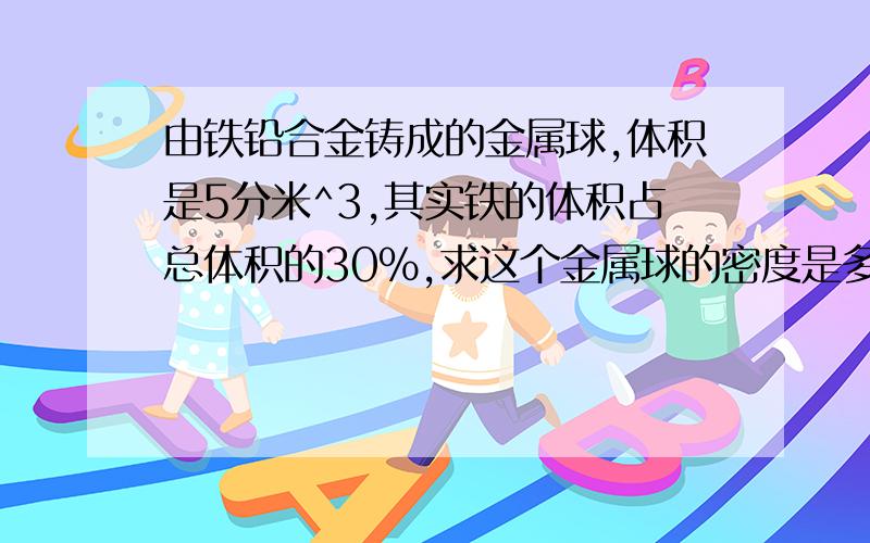 由铁铅合金铸成的金属球,体积是5分米^3,其实铁的体积占总体积的30%,求这个金属球的密度是多少?……由铁铅合金铸成的金属球,体积是5分米^3,其实铁的体积占总体积的30%,求这个金属球的密度