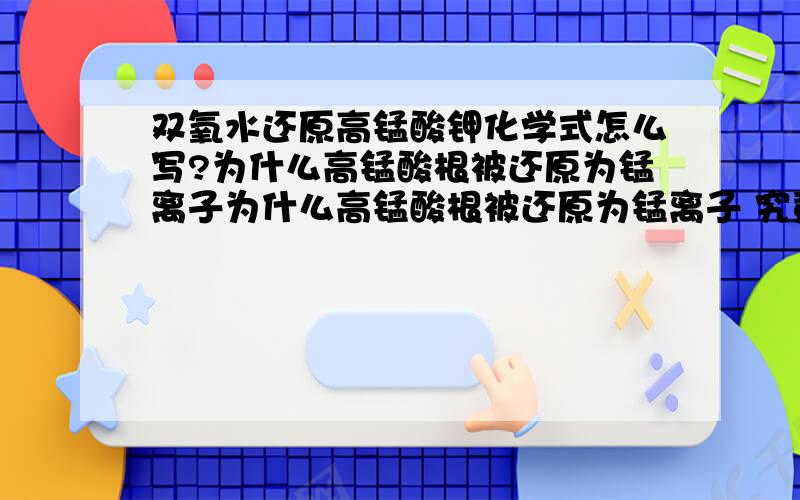 双氧水还原高锰酸钾化学式怎么写?为什么高锰酸根被还原为锰离子为什么高锰酸根被还原为锰离子 究竟是为什么呢?一道模拟题让写的,我不知道生成锰离子没写出来,难道高锰酸根被还原都