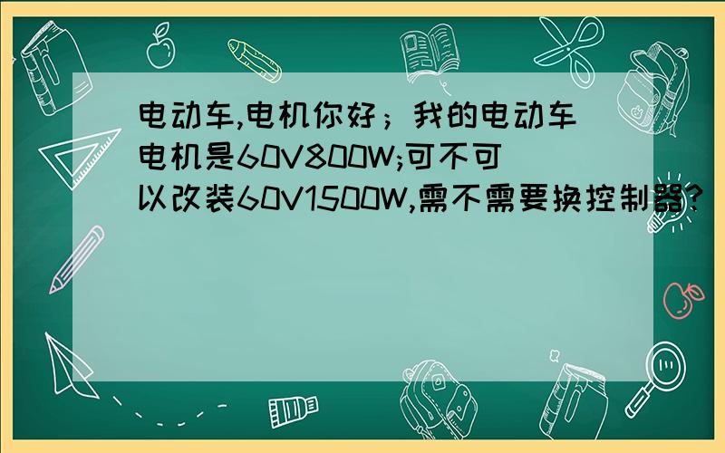 电动车,电机你好；我的电动车电机是60V800W;可不可以改装60V1500W,需不需要换控制器?