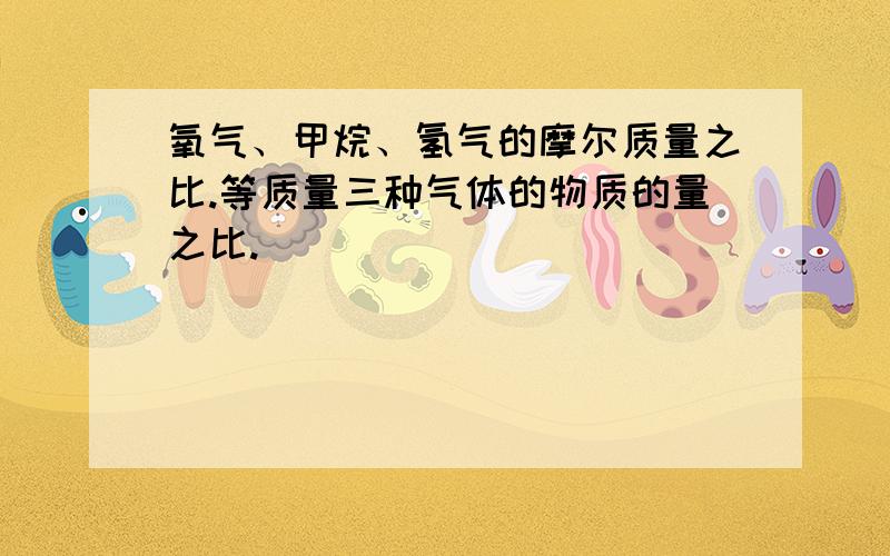 氧气、甲烷、氢气的摩尔质量之比.等质量三种气体的物质的量之比.