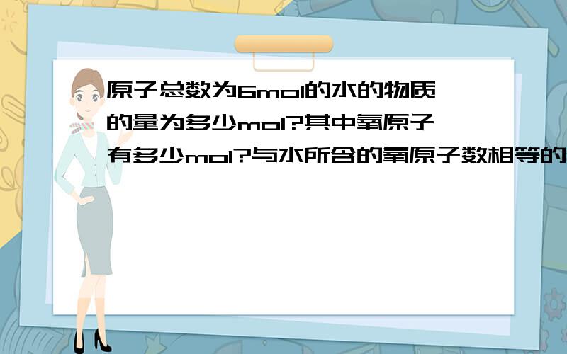 原子总数为6mol的水的物质的量为多少mol?其中氧原子有多少mol?与水所含的氧原子数相等的原子总数为6mol的水的物质的量为多少mol?其中氧原子有多少mol?与水所含的氧原子数相等的氧分子的物