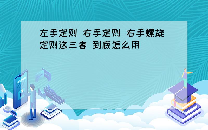 左手定则 右手定则 右手螺旋定则这三者 到底怎么用