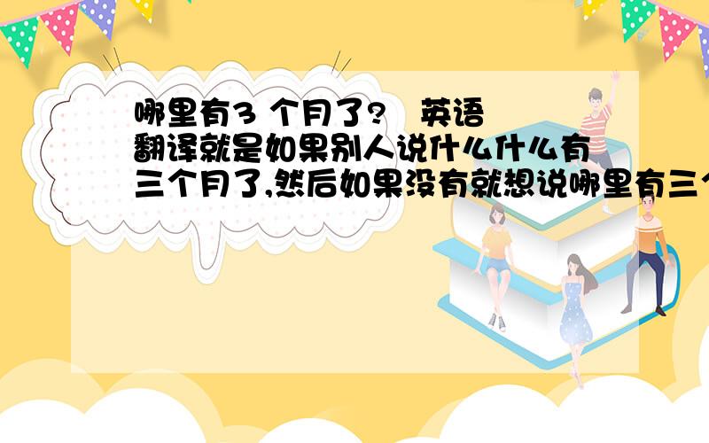 哪里有3 个月了?   英语翻译就是如果别人说什么什么有三个月了,然后如果没有就想说哪里有三个月嘛,就是那种语气是比较轻松的问