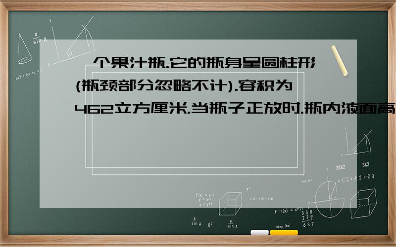 一个果汁瓶.它的瓶身呈圆柱形(瓶颈部分忽略不计).容积为462立方厘米.当瓶子正放时.瓶内液面高为12厘米.瓶子倒放时.空余部分高为2厘米.瓶内装有果汁的体积为多少立方厘米?