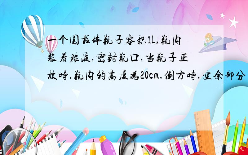 一个圆柱体瓶子容积1L,瓶内装着脓液,密封瓶口,当瓶子正放时,瓶内的高度为20cm,倒方时,空余部分高度5cm,现把瓶内溶液全倒入圆柱形杯子中,杯内高度8cm.1、求瓶内脓液体积2、圆柱形杯子底面