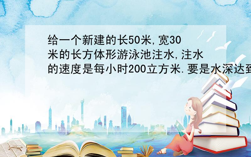 给一个新建的长50米,宽30米的长方体形游泳池注水,注水的速度是每小时200立方米.要是水深达到1.8米,大约需要注水多长时间?