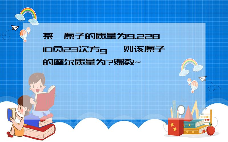 某一原子的质量为9.228×10负23次方g ,则该原子的摩尔质量为?赐教~