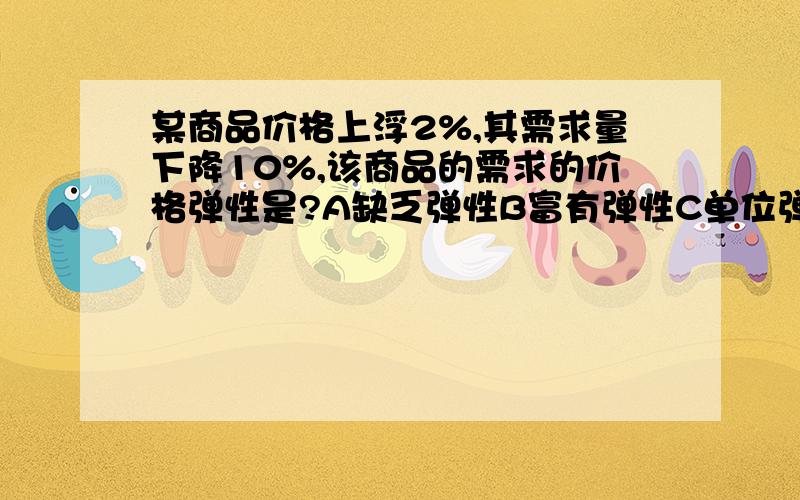 某商品价格上浮2%,其需求量下降10%,该商品的需求的价格弹性是?A缺乏弹性B富有弹性C单位弹性D无限弹性