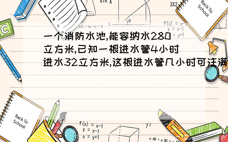 一个消防水池,能容纳水280立方米,已知一根进水管4小时进水32立方米,这根进水管几小时可注满水池?比例一个消防水池,能容纳水280m³,已知一根进水管4小时进水32m³,这根进水管几小时可