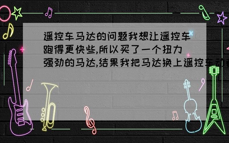 遥控车马达的问题我想让遥控车跑得更快些,所以买了一个扭力强劲的马达,结果我把马达换上遥控车动都不动?换上原装的可以转``不知道为什么?还有遥控车的马达上面有一个小东西,上面写着