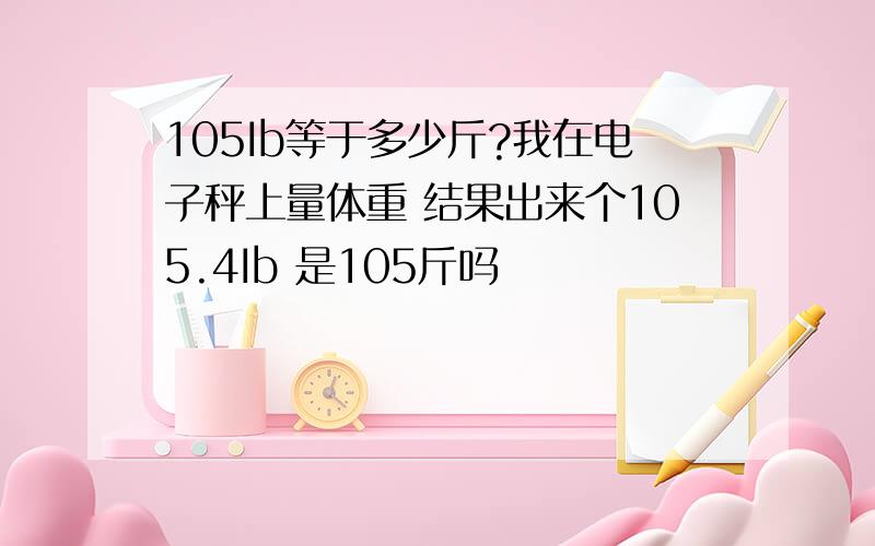 105Ib等于多少斤?我在电子秤上量体重 结果出来个105.4Ib 是105斤吗