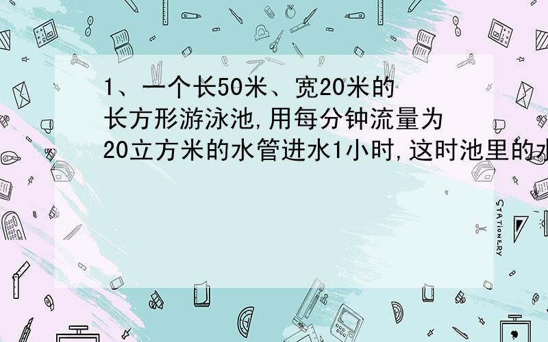 1、一个长50米、宽20米的长方形游泳池,用每分钟流量为20立方米的水管进水1小时,这时池里的水深多少米...1、一个长50米、宽20米的长方形游泳池,用每分钟流量为20立方米的水管进水1小时,这