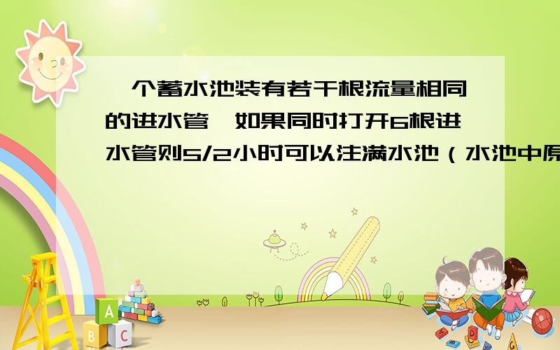 一个蓄水池装有若干根流量相同的进水管,如果同时打开6根进水管则5/2小时可以注满水池（水池中原无水）如果同时开5根进水管,则多少小时可以注满水池?