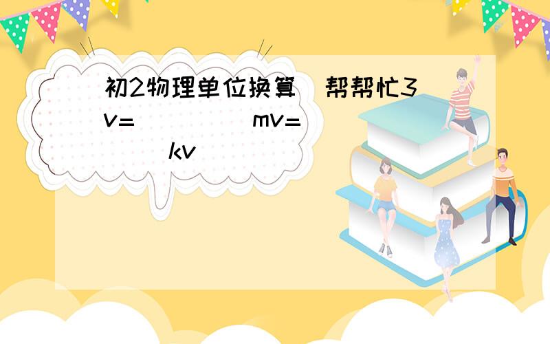 初2物理单位换算  帮帮忙3v=         mv=     kv                                        15mv=       v=      kv                                             16kv=       v=      mv