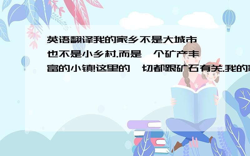 英语翻译我的家乡不是大城市,也不是小乡村.而是一个矿产丰富的小镇!这里的一切都跟矿石有关.我的家乡有山有水,以前是一个风景如画的地方,但现在的环境没有以前好了.我希望大家都来环