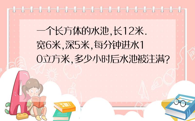 一个长方体的水池,长12米.宽6米,深5米,每分钟进水10立方米,多少小时后水池被注满?