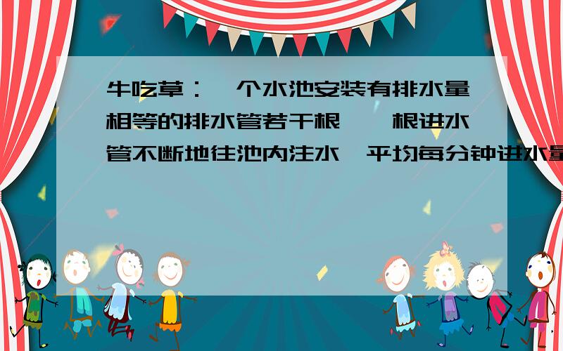 牛吃草：一个水池安装有排水量相等的排水管若干根,一根进水管不断地往池内注水,平均每分钟进水量相等.如果开放3根排水管。45分钟可把池中水放完；如果开放5根，25分钟可以放完，如果