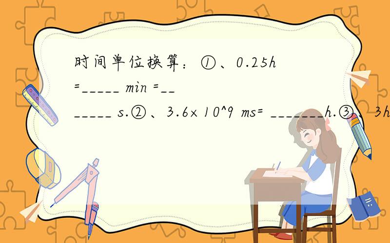 时间单位换算：①、0.25h=_____ min =_______ s.②、3.6×10^9 ms= _______h.③、3h 20min 15s =____ s