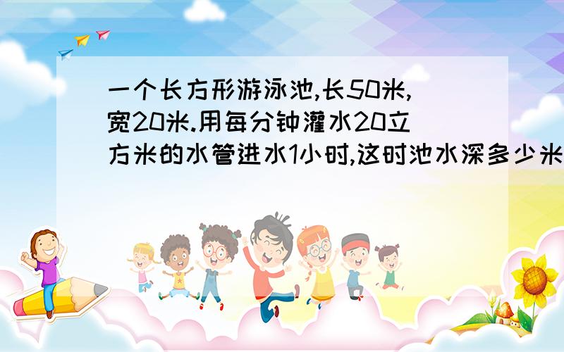 一个长方形游泳池,长50米,宽20米.用每分钟灌水20立方米的水管进水1小时,这时池水深多少米?一定要正确哦！