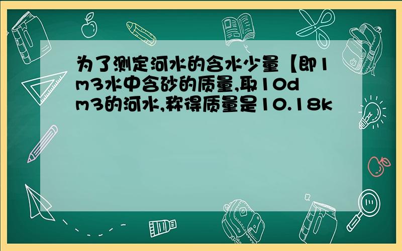 为了测定河水的含水少量【即1m3水中含砂的质量,取10dm3的河水,称得质量是10.18k