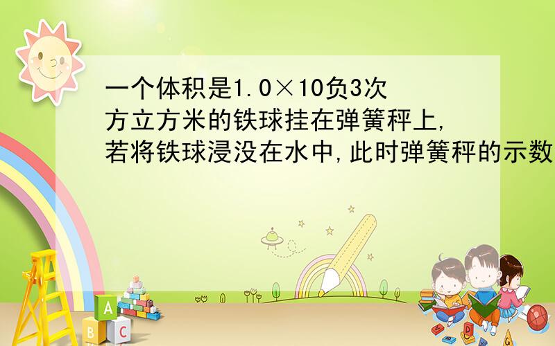 一个体积是1.0×10负3次方立方米的铁球挂在弹簧秤上,若将铁球浸没在水中,此时弹簧秤的示数是它在空气中称时的5分之四,求1）铁球受到的浮力是 （2）铁球受到的重力　 （3）这个铁球是空