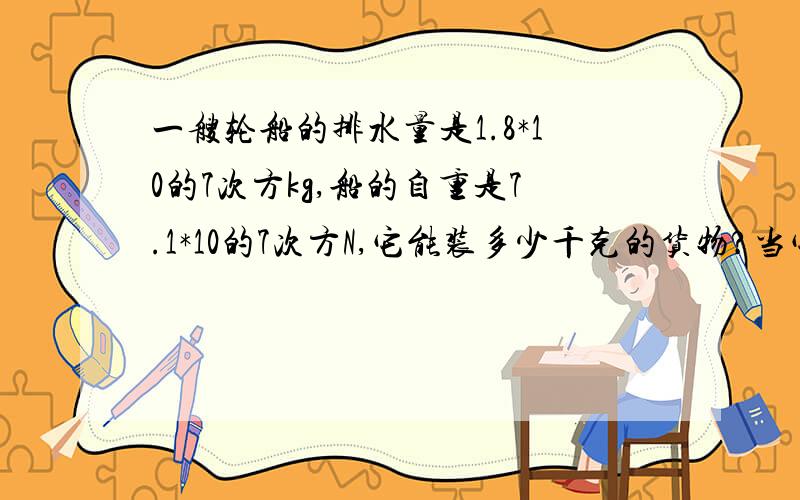 一艘轮船的排水量是1.8*10的7次方kg,船的自重是7.1*10的7次方N,它能装多少千克的货物?当它满载货物在海上航行时,它浸入海水的体积是多少(海水密度：1.03*10的3次方kg/立方米,g=9.8N/kg需要公式过