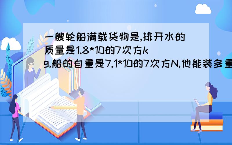 一艘轮船满载货物是,排开水的质量是1.8*10的7次方kg,船的自重是7.1*10的7次方N,他能装多重的货物?