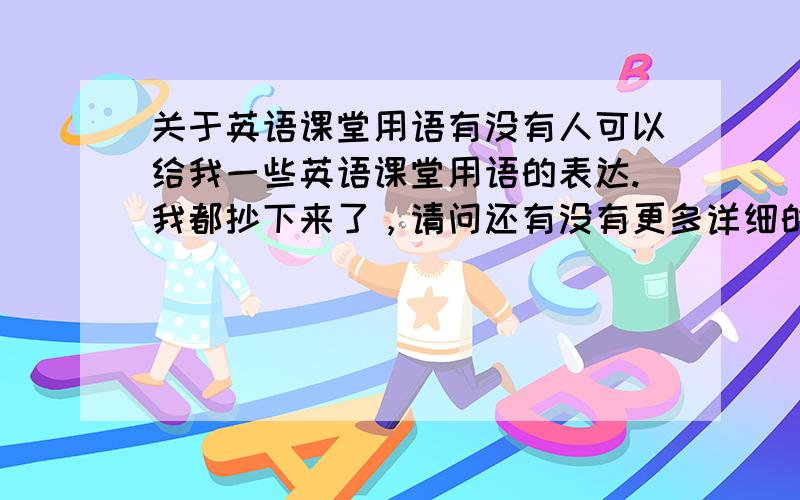 关于英语课堂用语有没有人可以给我一些英语课堂用语的表达.我都抄下来了，请问还有没有更多详细的课堂用语表达呢