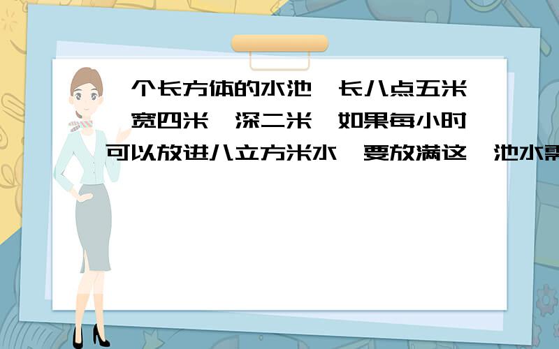 一个长方体的水池,长八点五米,宽四米,深二米,如果每小时可以放进八立方米水,要放满这一池水需要多少小时?