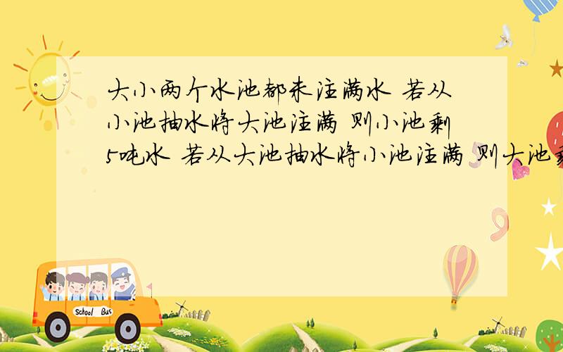 大小两个水池都未注满水 若从小池抽水将大池注满 则小池剩5吨水 若从大池抽水将小池注满 则大池剩30吨水 知大池容量是小池的1.5倍,两池中工友多少吨水?