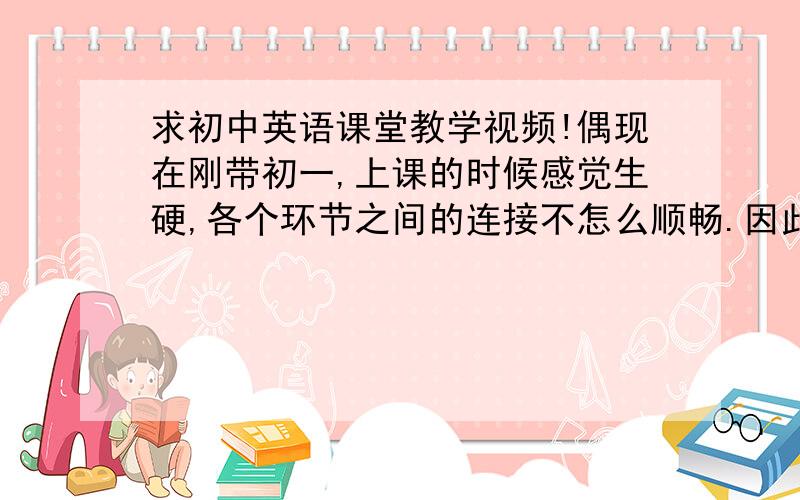 求初中英语课堂教学视频!偶现在刚带初一,上课的时候感觉生硬,各个环节之间的连接不怎么顺畅.因此,跪求教学视频.请各位前辈指教啦.