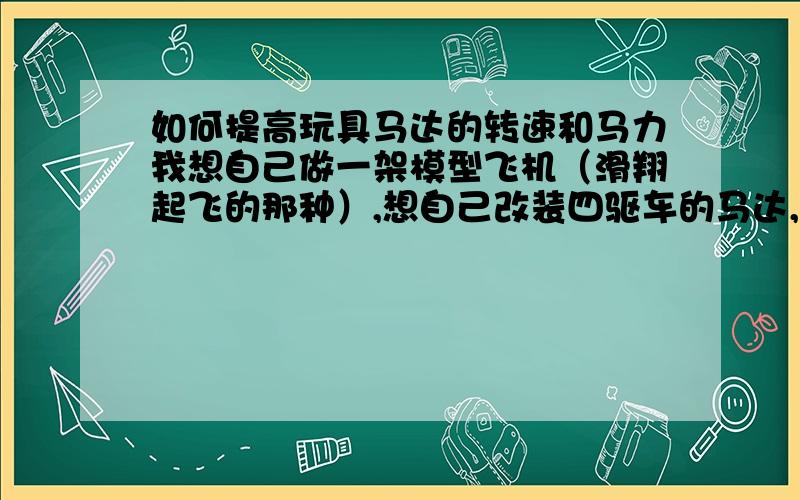 如何提高玩具马达的转速和马力我想自己做一架模型飞机（滑翔起飞的那种）,想自己改装四驱车的马达,提高他的转速和马力,要如何改装?还有做飞机所需的材料是什么?长度重量多少?