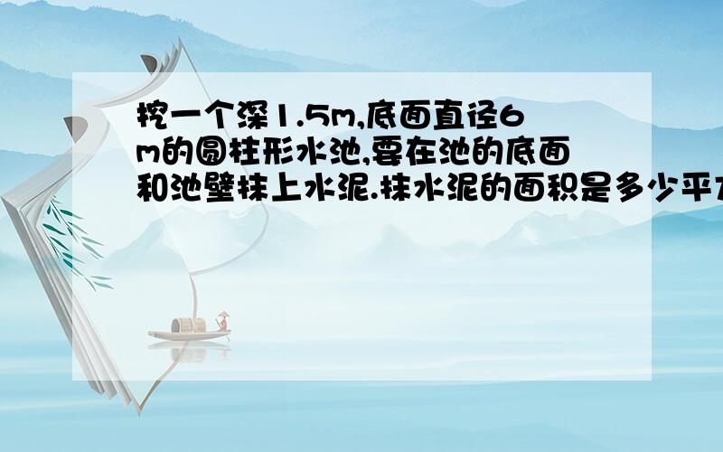 挖一个深1.5m,底面直径6m的圆柱形水池,要在池的底面和池壁抹上水泥.抹水泥的面积是多少平方米一个圆柱的侧面沿高展开后是一个边长15.7厘米的正方形.这个圆柱的表面积是多少平方厘米?