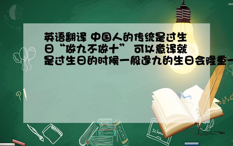 英语翻译 中国人的传统是过生日“做九不做十” 可以意译就是过生日的时候一般逢九的生日会隆重一点过，就是虚岁逢十。