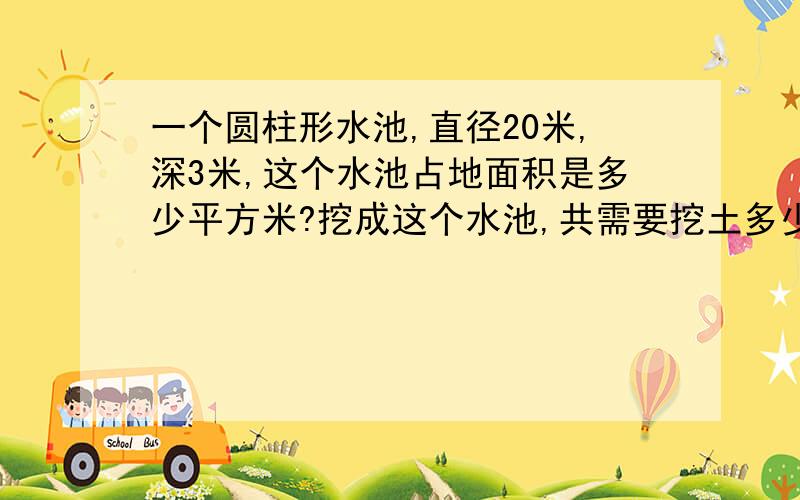 一个圆柱形水池,直径20米,深3米,这个水池占地面积是多少平方米?挖成这个水池,共需要挖土多少立方米?