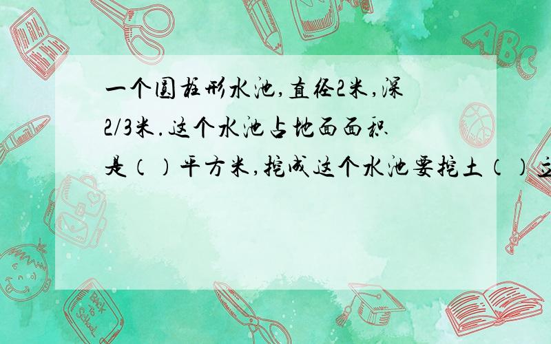 一个圆柱形水池,直径2米,深2/3米.这个水池占地面面积是（）平方米,挖成这个水池要挖土（）立方米.急!今天就要!