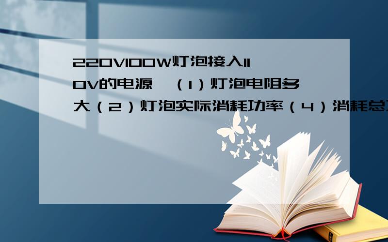 220V100W灯泡接入110V的电源,（1）灯泡电阻多大（2）灯泡实际消耗功率（4）消耗总功率（3）将灯泡串在335V电源上灯泡发光串联多大的电阻