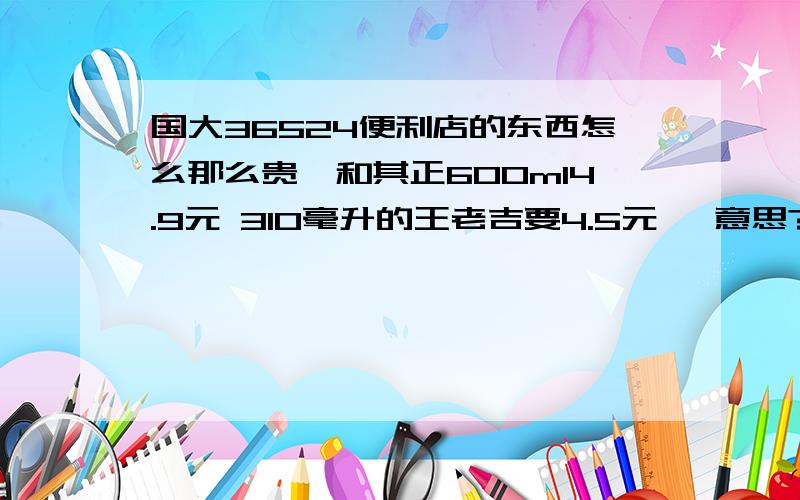 国大36524便利店的东西怎么那么贵,和其正600ml4.9元 310毫升的王老吉要4.5元 嘛意思?