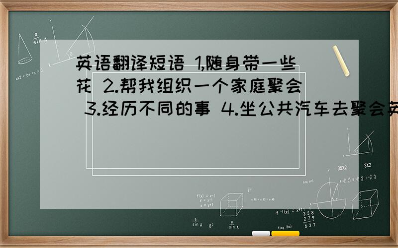 英语翻译短语 1,随身带一些花 2.帮我组织一个家庭聚会 3.经历不同的事 4.坐公共汽车去聚会英语翻译句子1.不要忘了带你的身份证,否则你将不得不离开.2.她想成为在孩子生活中一个好影响.3.