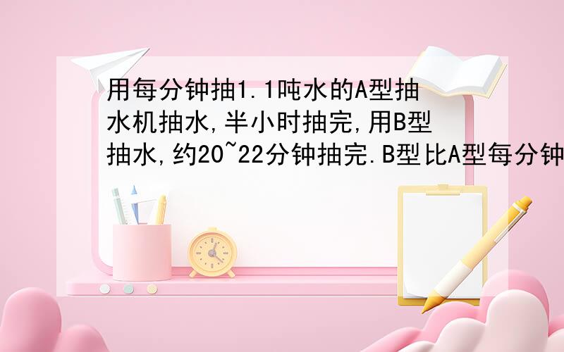 用每分钟抽1.1吨水的A型抽水机抽水,半小时抽完,用B型抽水,约20~22分钟抽完.B型比A型每分钟多抽多少吨不等式的 要有列式和答案