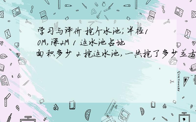 学习与评价 挖个水池,半径10M,深2M 1 这水池占地面积多少 2 挖这水池,一共挖了多少立方土快呀急,还有一题,挖成后,在池的底部和侧面贴瓦砖,最少要用多少平方米的瓦砖,不懂题目可以问.2.一