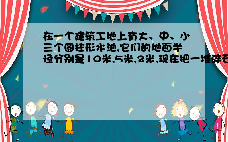 在一个建筑工地上有大、中、小三个圆柱形水池,它们的地面半径分别是10米,5米,2米,现在把一堆碎石分别装进中、小形两个水池中,水面分别升高了6厘米和8厘米,如果把这堆碎石都装进大水池